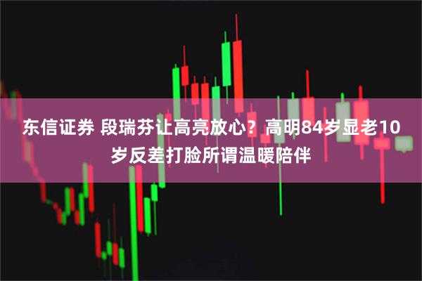 东信证券 段瑞芬让高亮放心？高明84岁显老10岁反差打脸所谓温暖陪伴