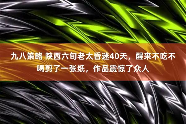 九八策略 陕西六旬老太昏迷40天，醒来不吃不喝剪了一张纸，作品震惊了众人