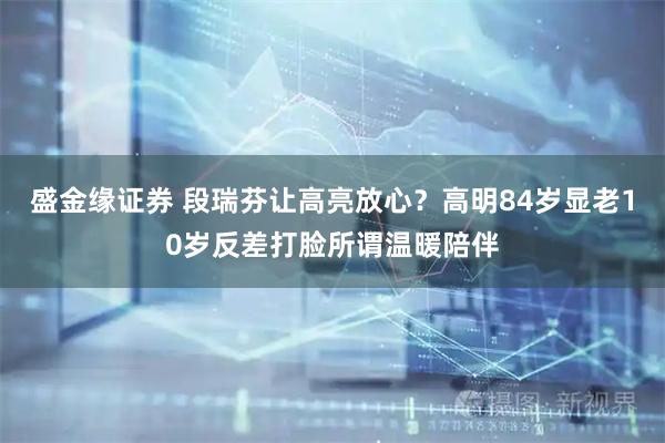 盛金缘证券 段瑞芬让高亮放心？高明84岁显老10岁反差打脸所谓温暖陪伴