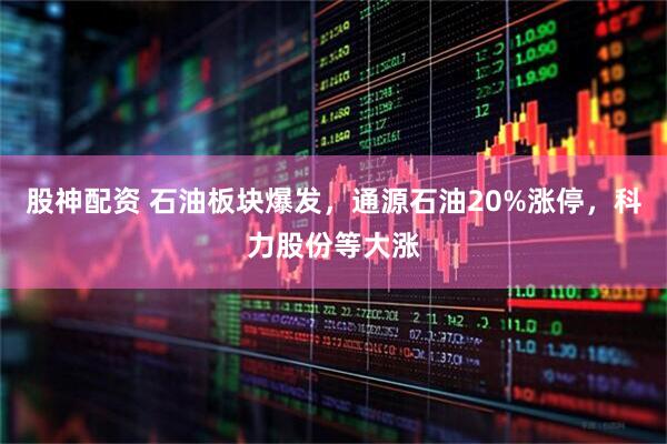 股神配资 石油板块爆发，通源石油20%涨停，科力股份等大涨