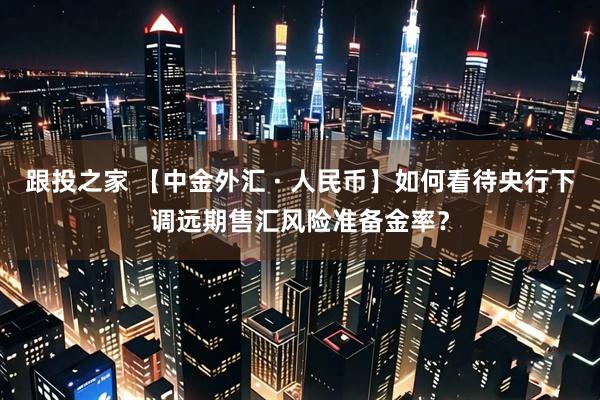 跟投之家 【中金外汇 · 人民币】如何看待央行下调远期售汇风险准备金率？