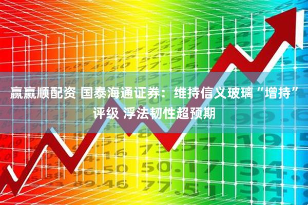赢赢顺配资 国泰海通证券：维持信义玻璃“增持”评级 浮法韧性超预期