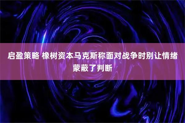 启盈策略 橡树资本马克斯称面对战争时别让情绪蒙蔽了判断