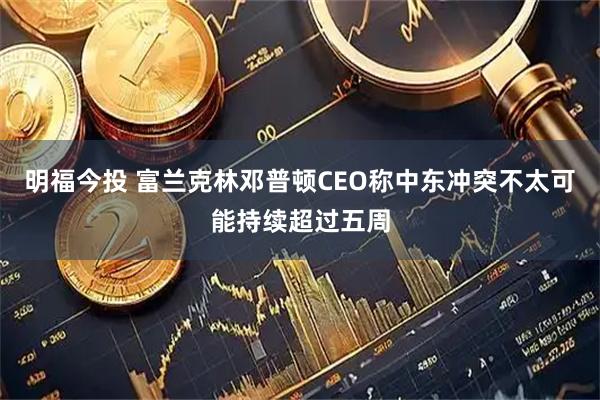 明福今投 富兰克林邓普顿CEO称中东冲突不太可能持续超过五周