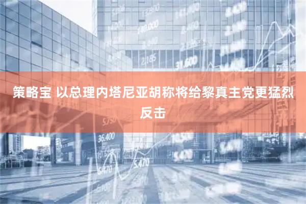 策略宝 以总理内塔尼亚胡称将给黎真主党更猛烈反击