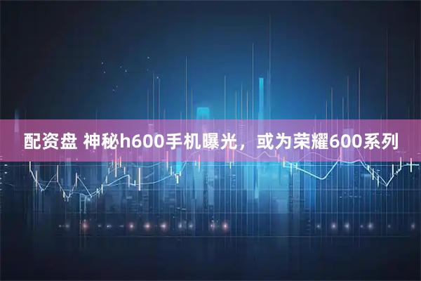 配资盘 神秘h600手机曝光，或为荣耀600系列