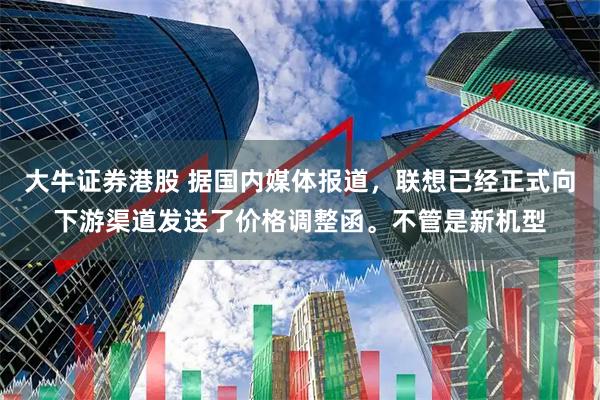 大牛证券港股 据国内媒体报道，联想已经正式向下游渠道发送了价格调整函。不管是新机型