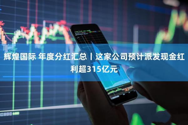 辉煌国际 年度分红汇总丨这家公司预计派发现金红利超315亿元