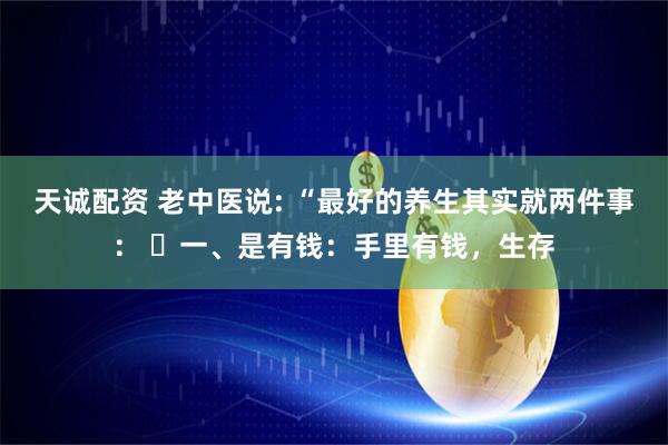 天诚配资 老中医说: “最好的养生其实就两件事： ​一、是有钱：手里有钱，生存