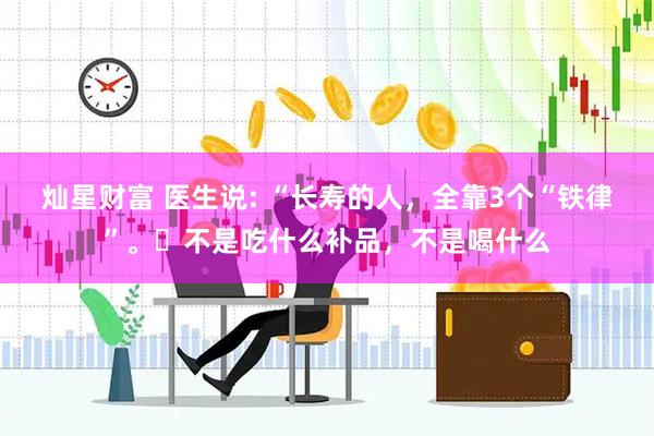 灿星财富 医生说: “长寿的人，全靠3个“铁律”。​不是吃什么补品，不是喝什么