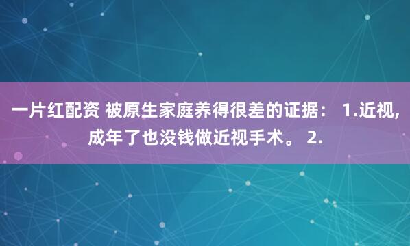 一片红配资 被原生家庭养得很差的证据： 1.近视,成年了也没钱做近视手术。 2.