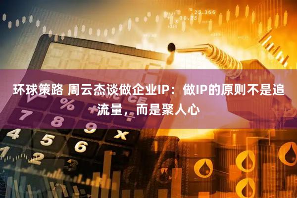 环球策路 周云杰谈做企业IP：做IP的原则不是追流量，而是聚人心
