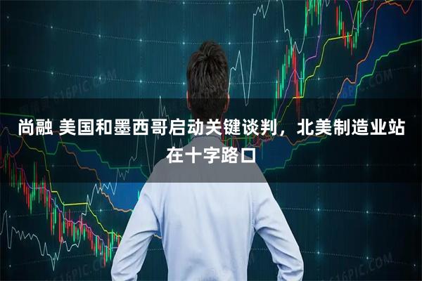 尚融 美国和墨西哥启动关键谈判，北美制造业站在十字路口