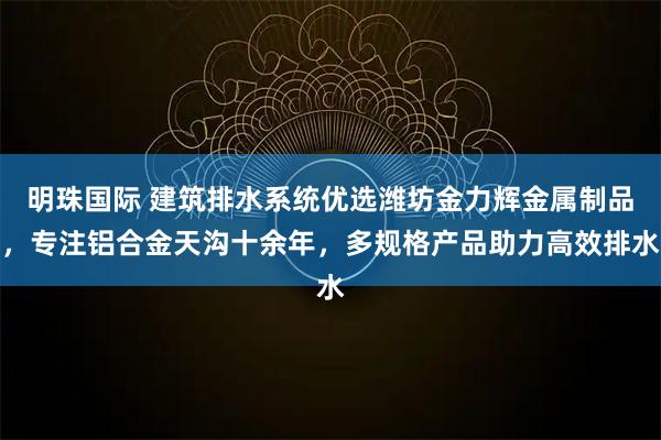 明珠国际 建筑排水系统优选潍坊金力辉金属制品，专注铝合金天沟十余年，多规格产品助力高效排水