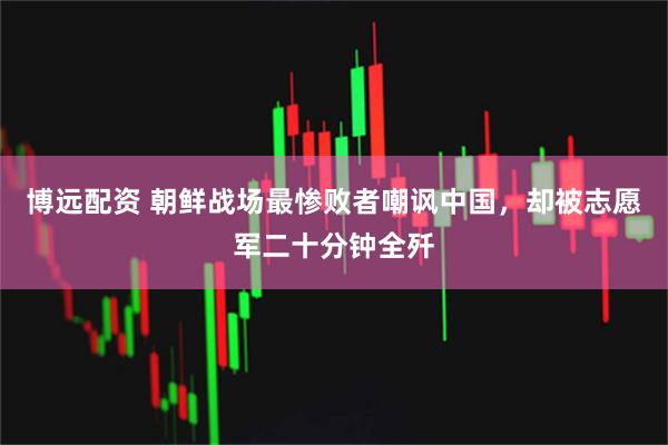 博远配资 朝鲜战场最惨败者嘲讽中国，却被志愿军二十分钟全歼