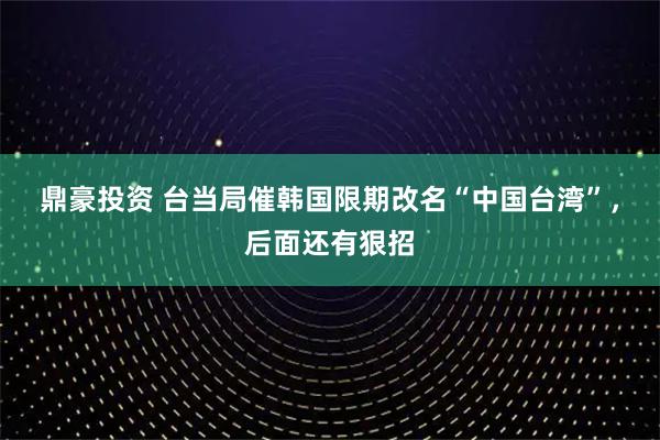 鼎豪投资 台当局催韩国限期改名“中国台湾”，后面还有狠招