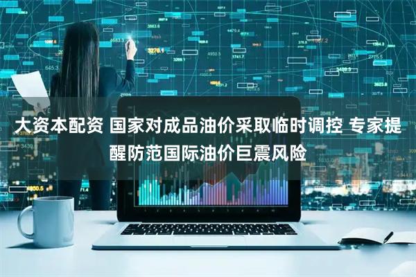 大资本配资 国家对成品油价采取临时调控 专家提醒防范国际油价巨震风险