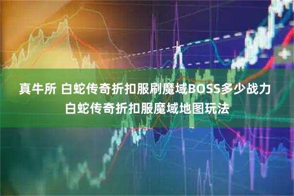 真牛所 白蛇传奇折扣服刷魔域BOSS多少战力 白蛇传奇折扣服魔域地图玩法