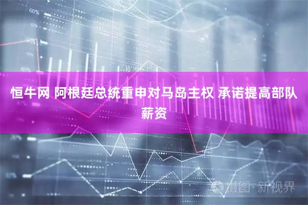 恒牛网 阿根廷总统重申对马岛主权 承诺提高部队薪资