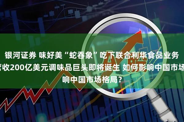 银河证券 味好美“蛇吞象”吃下联合利华食品业务，年营收200亿美元调味品巨头即将诞生 如何影响中国市场格局？