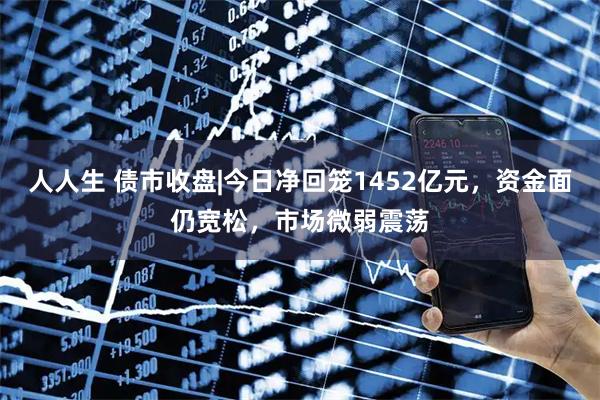 人人生 债市收盘|今日净回笼1452亿元,资金面仍宽松,市场微弱震荡