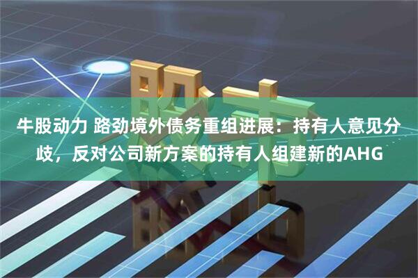 牛股动力 路劲境外债务重组进展：持有人意见分歧，反对公司新方案的持有人组建新的AHG