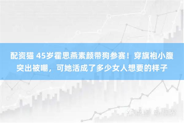 配资猫 45岁霍思燕素颜带狗参赛！穿旗袍小腹突出被嘲，可她活成了多少女人想要的样子