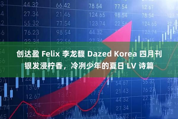 创达盈 Felix 李龙馥 Dazed Korea 四月刊银发浸柠香,冷冽少年的夏日 LV 诗篇