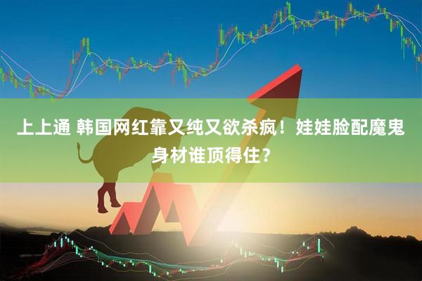 上上通 韩国网红靠又纯又欲杀疯！娃娃脸配魔鬼身材谁顶得住？