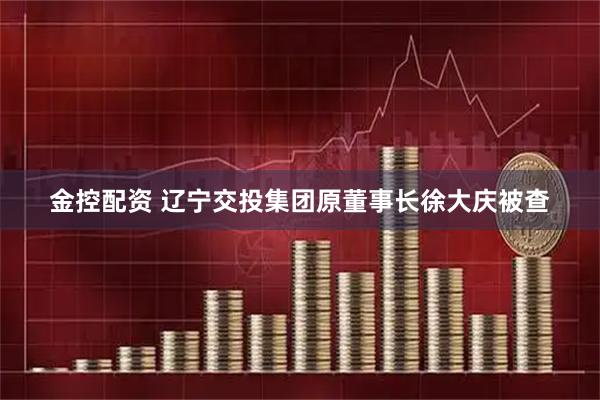 金控配资 辽宁交投集团原董事长徐大庆被查