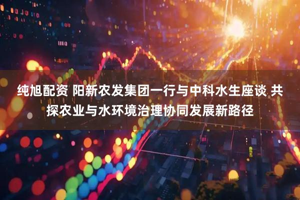 纯旭配资 阳新农发集团一行与中科水生座谈 共探农业与水环境治理协同发展新路径