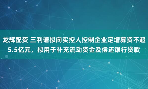 龙辉配资 三利谱拟向实控人控制企业定增募资不超5.5亿元,拟用于补充流动资金及偿还银行贷款