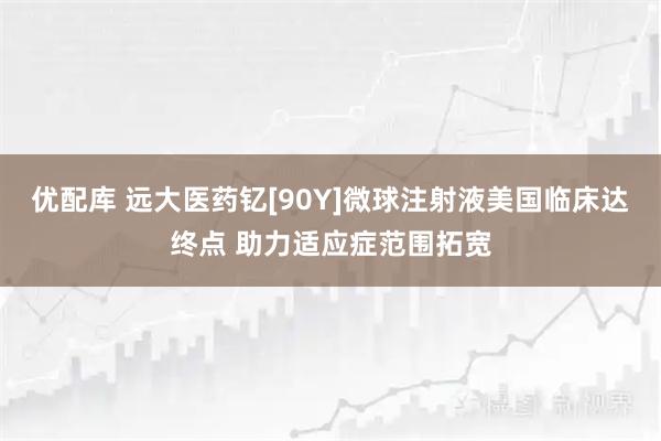 优配库 远大医药钇[90Y]微球注射液美国临床达终点 助力适应症范围拓宽