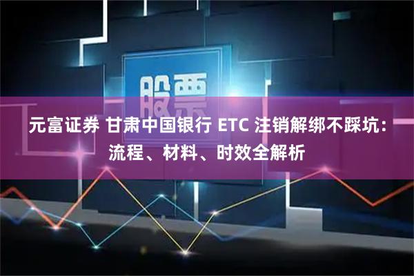 元富证券 甘肃中国银行 ETC 注销解绑不踩坑:流程、材料、时效全解析
