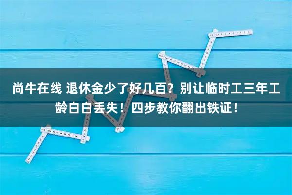 尚牛在线 退休金少了好几百？别让临时工三年工龄白白丢失！四步教你翻出铁证！