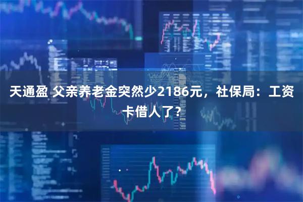 天通盈 父亲养老金突然少2186元，社保局：工资卡借人了？