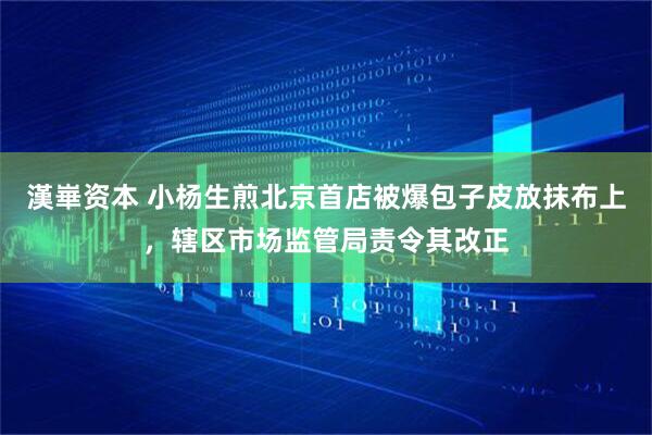漢崋资本 小杨生煎北京首店被爆包子皮放抹布上，辖区市场监管局责令其改正