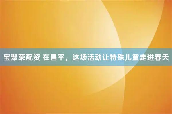 宝聚荣配资 在昌平，这场活动让特殊儿童走进春天