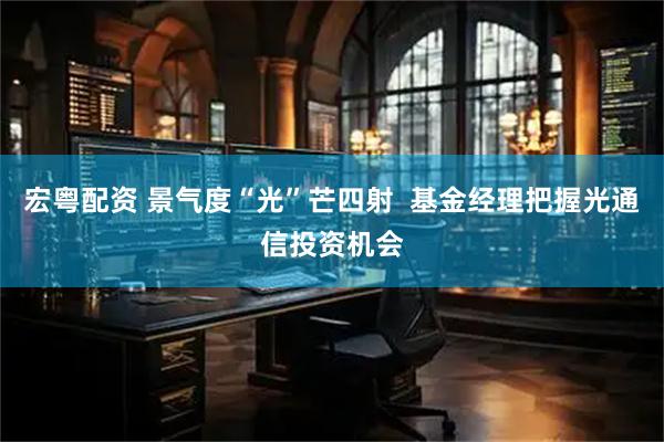 宏粤配资 景气度“光”芒四射  基金经理把握光通信投资机会