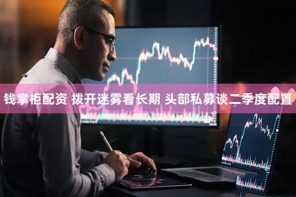 钱掌柜配资 拨开迷雾看长期 头部私募谈二季度配置