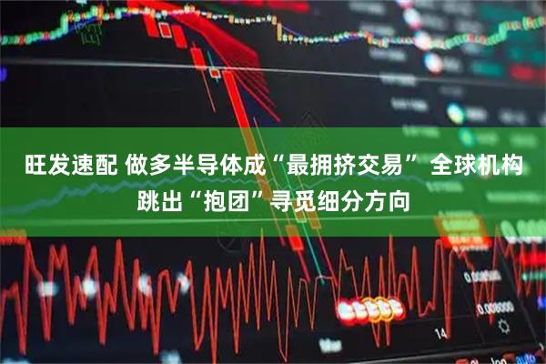 旺发速配 做多半导体成“最拥挤交易” 全球机构跳出“抱团”寻觅细分方向