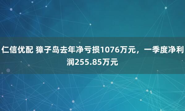 仁信优配 獐子岛去年净亏损1076万元，一季度净利润255.85万元
