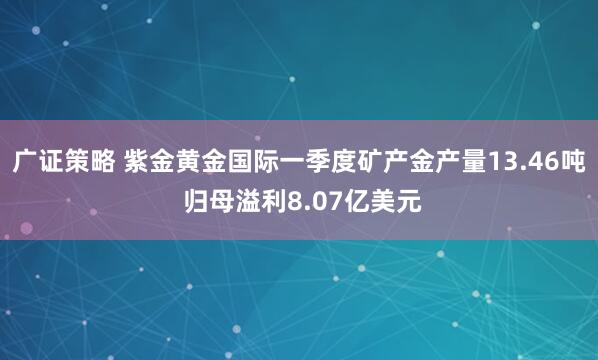 广证策略 紫金黄金国际一季度矿产金产量13.46吨 归母溢利8.07亿美元