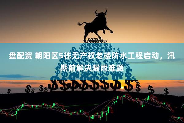 盘配资 朝阳区5栋无产权老楼防水工程启动，汛期前解决漏雨难题