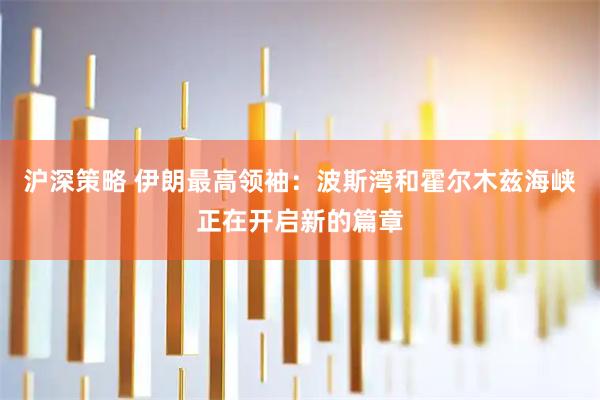 沪深策略 伊朗最高领袖：波斯湾和霍尔木兹海峡正在开启新的篇章