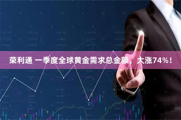 荣利通 一季度全球黄金需求总金额，大涨74%！