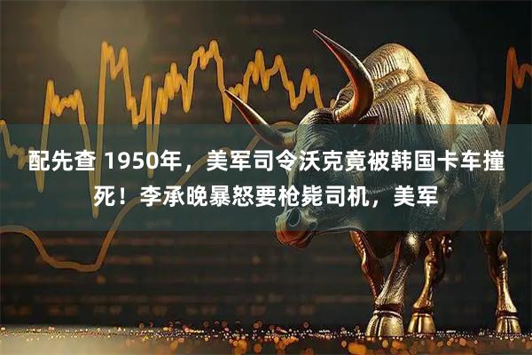 配先查 1950年，美军司令沃克竟被韩国卡车撞死！李承晚暴怒要枪毙司机，美军