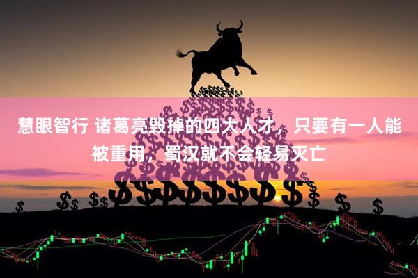 慧眼智行 诸葛亮毁掉的四大人才，只要有一人能被重用，蜀汉就不会轻易灭亡