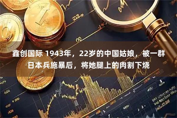鑫创国际 1943年，22岁的中国姑娘，被一群日本兵施暴后，将她腿上的肉割下烧