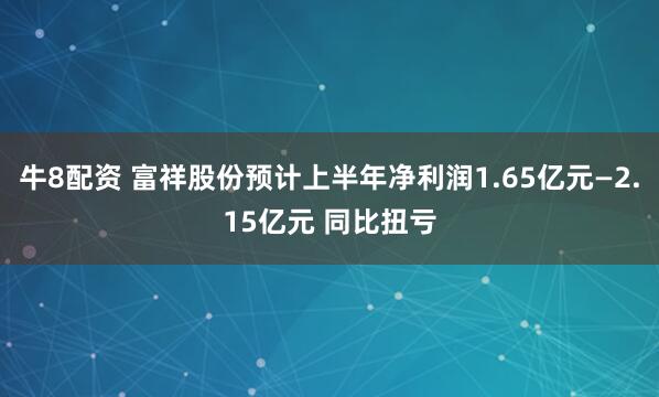 牛8配资 富祥股份预计上半年净利润1.65亿元—2.15亿元 同比扭亏